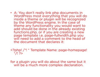 •  A: You don’t really link php documents in
WordPress most everything that you will do
inside a theme or plugin will be recognized
by the WordPress engine. In the case of
theme any functionality you would want to
add should be done in the already existing
functions.php, or if you are creating a new
page template i.e. page-fullwidth.php you
will need to add a comment to the head of
the document that declares it:
<?php! /*! * Template Name: page-homepage!
*/! ?>
for a plugin you will do about the same but it
will be a much more complex declaration.

 