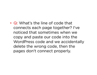 •  Q: What’s the line of code that
connects each page together? I've
noticed that sometimes when we
copy and paste our code into the
WordPress code and we accidentally
delete the wrong code, then the
pages don't connect properly.

 