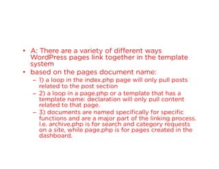 •  A: There are a variety of different ways
WordPress pages link together in the template
system
•  based on the pages document name:
–  1) a loop in the index.php page will only pull posts
related to the post section
–  2) a loop in a page.php or a template that has a
template name: declaration will only pull content
related to that page.
–  3) documents are named specifically for specific
functions and are a major part of the linking process.
I.e. archive.php is for search and category requests
on a site, while page.php is for pages created in the
dashboard.

 