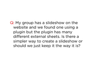 Q: My group has a slideshow on the
website and we found one using a
plugin but the plugin has many
different external sheets. Is there a
simpler way to create a slideshow or
should we just keep it the way it is?

 