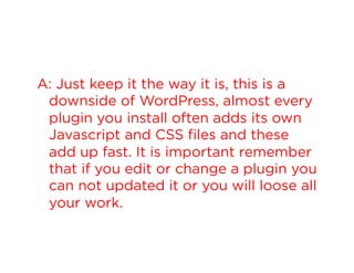 A: Just keep it the way it is, this is a
downside of WordPress, almost every
plugin you install often adds its own
Javascript and CSS files and these
add up fast. It is important remember
that if you edit or change a plugin you
can not updated it or you will loose all
your work.

 
