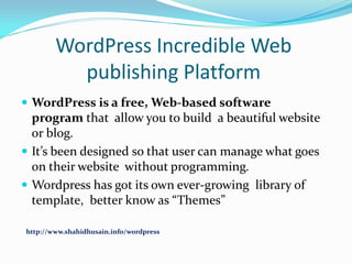 WordPress Incredible Web
publishing Platform
 WordPress is a free, Web-based software

program that allow you to build a beautiful website
or blog.
 It’s been designed so that user can manage what goes
on their website without programming.
 Wordpress has got its own ever-growing library of
template, better know as “Themes”
http://www.shahidhusain.info/wordpress

 
