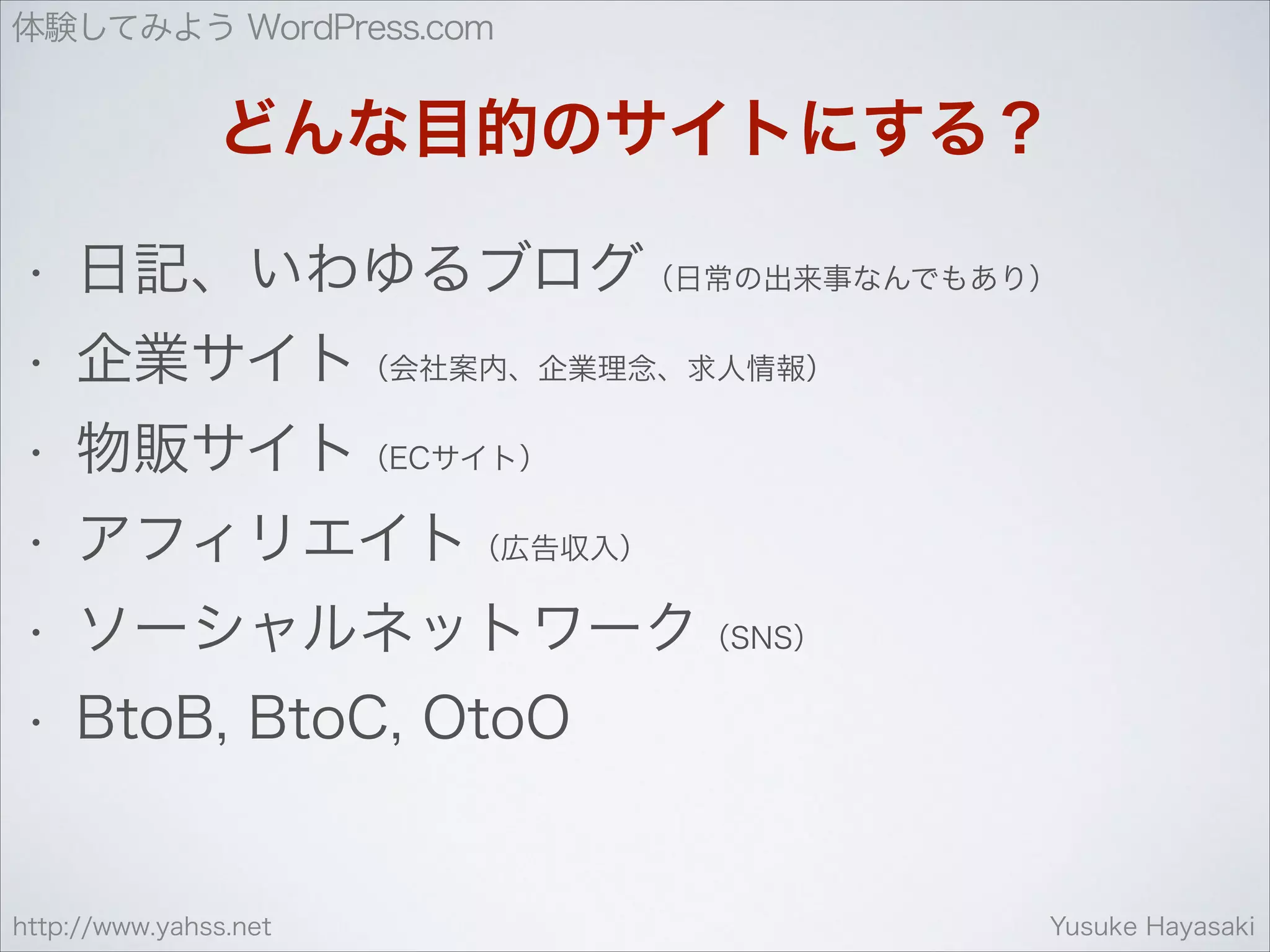 体験してみよう WordPress.com

どんな目的のサイトにする？
•

日記、いわゆるブログ（日常の出来事なんでもあり）

•

企業サイト（会社案内、企業理念、求人情報）

•

物販サイト（ECサイト）

•

アフィリエイト（広告収入）

•

ソーシャルネットワーク（SNS）

•

BtoB, BtoC, OtoO

http://www.yahss.net

Yusuke Hayasaki

 