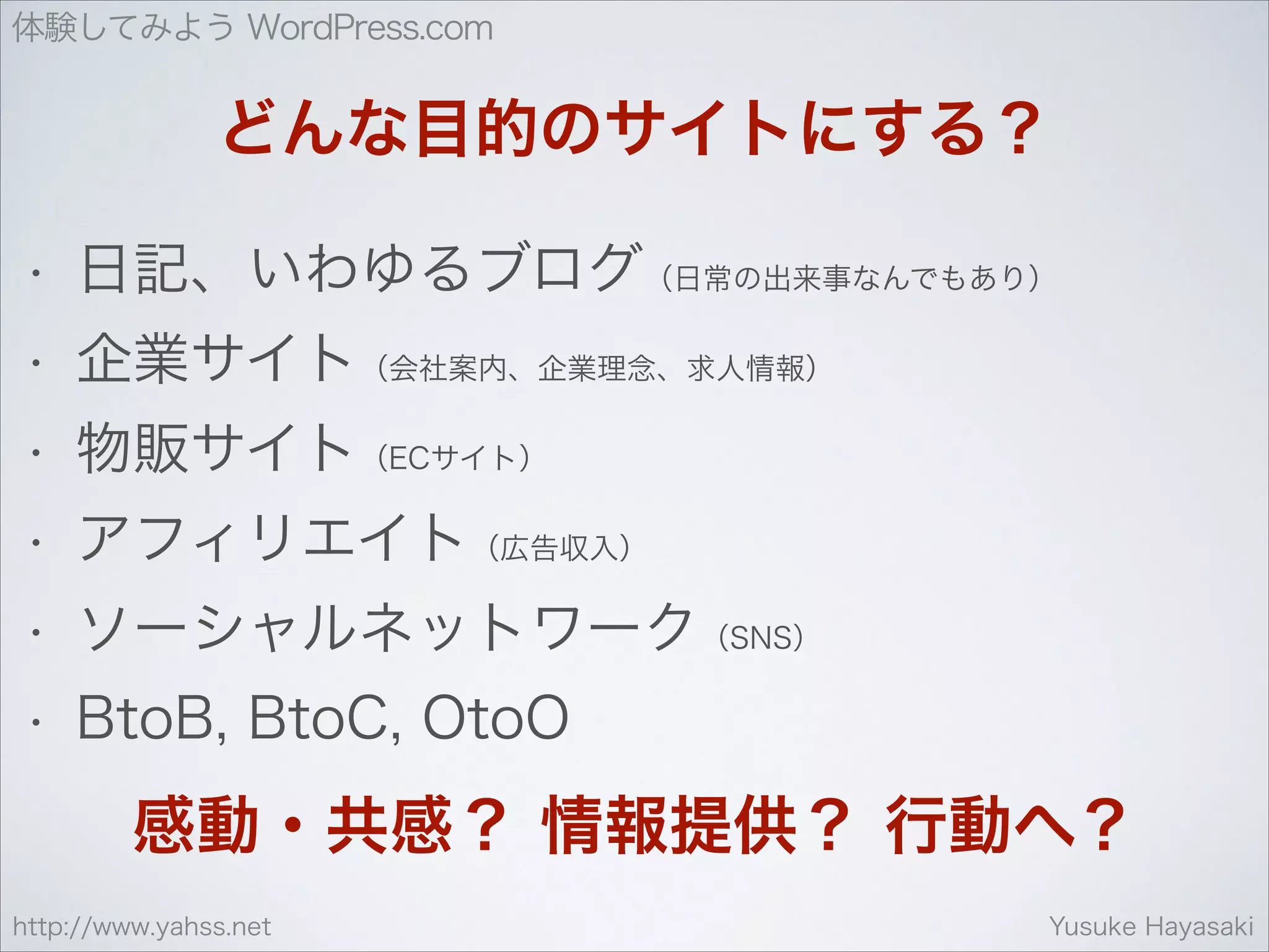 体験してみよう WordPress.com

どんな目的のサイトにする？
•

日記、いわゆるブログ（日常の出来事なんでもあり）

•

企業サイト（会社案内、企業理念、求人情報）

•

物販サイト（ECサイト）

•

アフィリエイト（広告収入）

•

ソーシャルネットワーク（SNS）

•

BtoB, BtoC, OtoO

感動・共感？ 情報提供？ 行動へ？
http://www.yahss.net

Yusuke Hayasaki

 