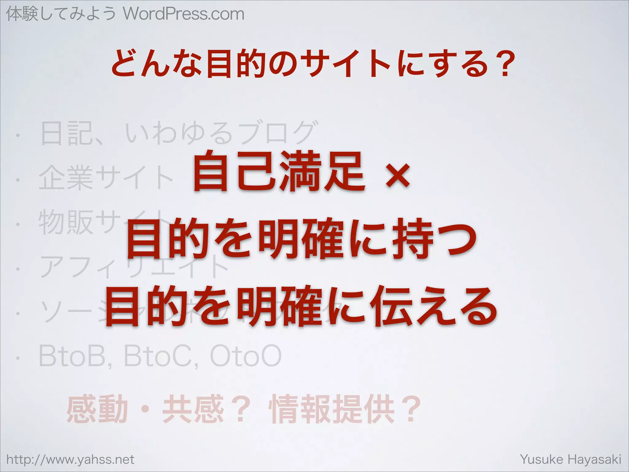 体験してみよう WordPress.com

どんな目的のサイトにする？
•

日記、いわゆるブログ

•

企業サイト

•

物販サイト

自己満足

•

目的を明確に持つ
アフィリエイト

•

ソーシャルネットワーク
目的を明確に伝える

•

BtoB, BtoC, OtoO

感動・共感？ 情報提供？
http://www.yahss.net

Yusuke Hayasaki

 