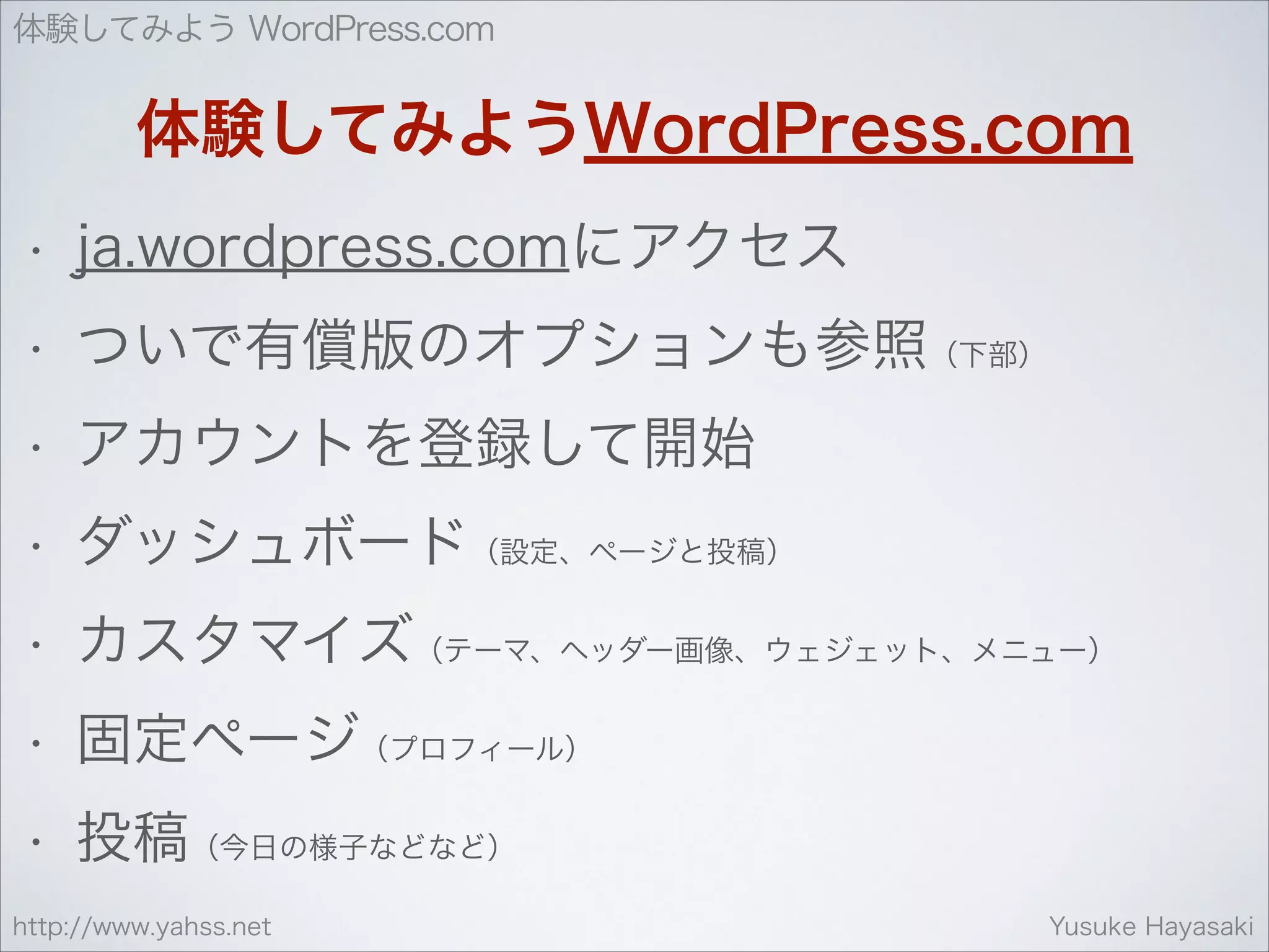 体験してみよう WordPress.com

体験してみようWordPress.com
•

ja.wordpress.comにアクセス

•

ついで有償版のオプションも参照（下部）

•

アカウントを登録して開始

•

ダッシュボード（設定、ページと投稿）

•

カスタマイズ（テーマ、ヘッダー画像、ウェジェット、メニュー）

•

固定ページ（プロフィール）

•

投稿（今日の様子などなど）

http://www.yahss.net

Yusuke Hayasaki

 