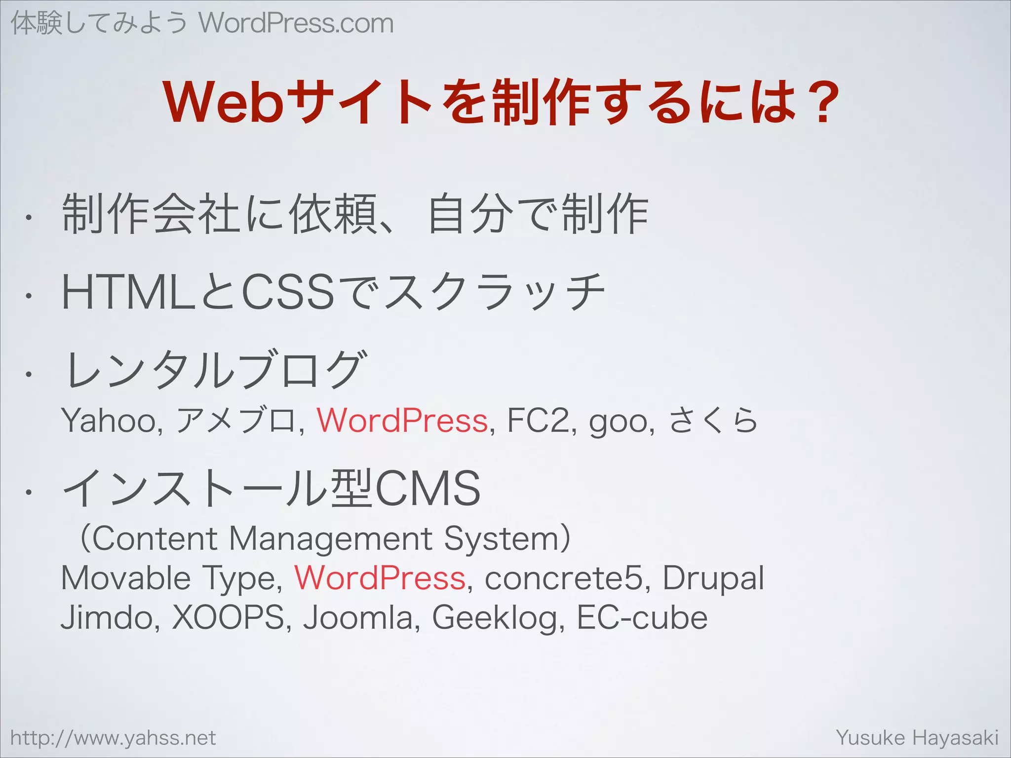 体験してみよう WordPress.com

Webサイトを制作するには？
•

制作会社に依頼、自分で制作

•

HTMLとCSSでスクラッチ

•

レンタルブログ 
Yahoo, アメブロ, WordPress, FC2, goo, さくら

•

インストール型CMS 
（Content Management System） 
Movable Type, WordPress, concrete5, Drupal 
Jimdo, XOOPS, Joomla, Geeklog, EC-cube

http://www.yahss.net

Yusuke Hayasaki

 