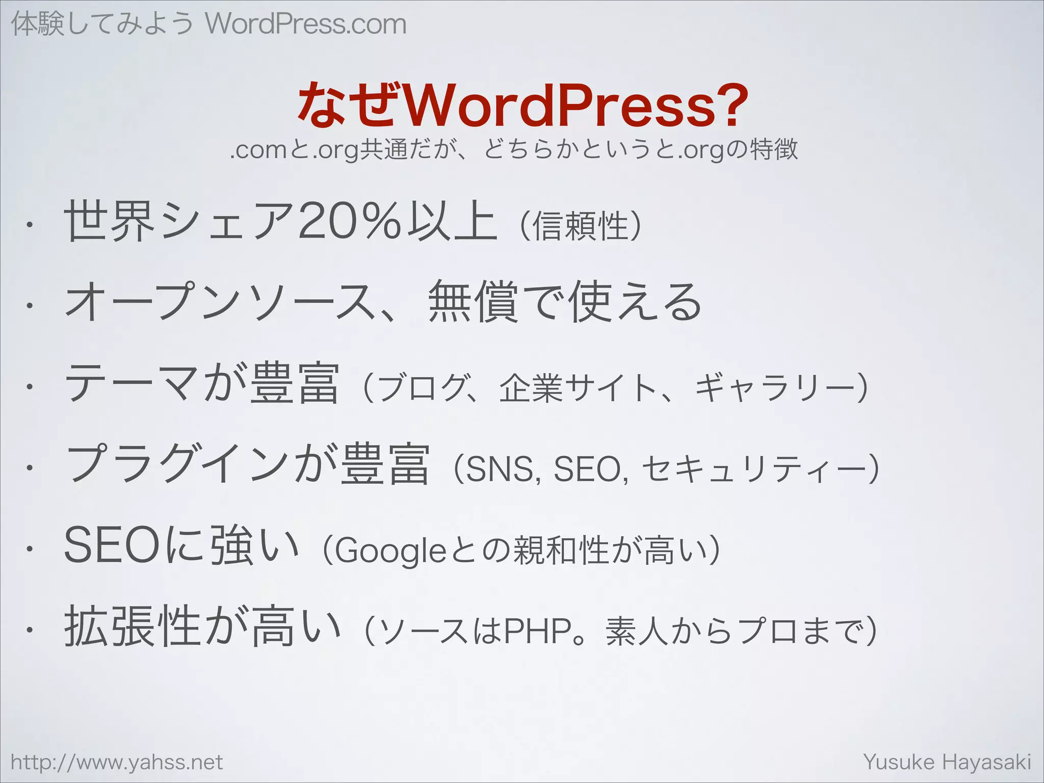 体験してみよう WordPress.com

なぜWordPress?
.comと.org共通だが、どちらかというと.orgの特徴

•

世界シェア20％以上（信頼性）

•

オープンソース、無償で使える

•

テーマが豊富（ブログ、企業サイト、ギャラリー）

•

プラグインが豊富（SNS, SEO, セキュリティー）

•

SEOに強い（Googleとの親和性が高い）

•

拡張性が高い（ソースはPHP。素人からプロまで）

http://www.yahss.net

Yusuke Hayasaki

 