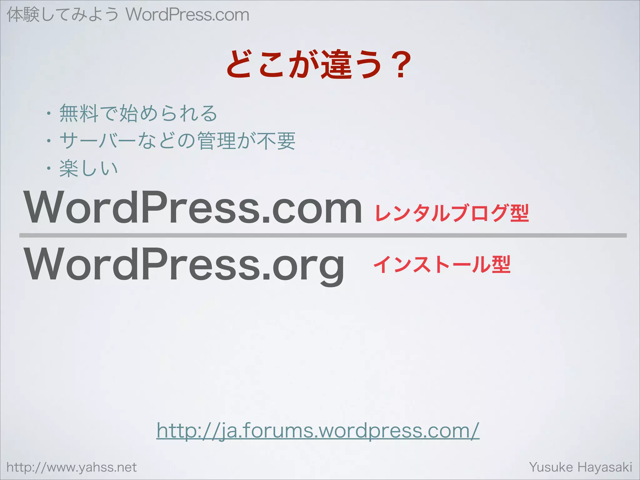 体験してみよう WordPress.com

どこが違う？
・無料で始められる
・サーバーなどの管理が不要
・楽しい

WordPress.com レンタルブログ型
WordPress.org インストール型

http://ja.forums.wordpress.com/
http://www.yahss.net

Yusuke Hayasaki

 