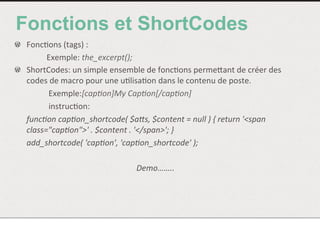 Fonctions et ShortCodes
!   Fonc<ons	
  (tags)	
  :	
  
	
   	
  Exemple:	
  the_excerpt();	
  
!   ShortCodes:	
  un	
  simple	
  ensemble	
  de	
  fonc<ons	
  permeNant	
  de	
  créer	
  des	
  
codes	
  de	
  macro	
  pour	
  une	
  u<lisa<on	
  dans	
  le	
  contenu	
  de	
  poste.	
  	
  
	
   	
  	
  Exemple:[cap/on]My	
  Cap/on[/cap/on]	
  
	
   	
  	
  instruc<on:	
  	
  
	
  func/on	
  cap/on_shortcode(	
  $a<s,	
  $content	
  =	
  null	
  )	
  {	
  return	
  '<span	
  
class="cap/on">'	
  .	
  $content	
  .	
  '</span>';	
  }	
  	
  
	
  add_shortcode(	
  'cap/on',	
  'cap/on_shortcode'	
  );	
  
	
  
Demo……..	
  
 