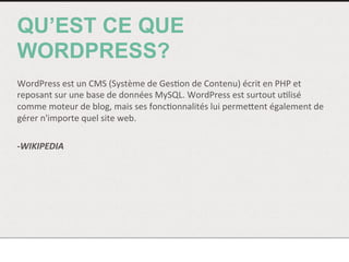 QU’EST CE QUE
WORDPRESS?
	
  
WordPress	
  est	
  un	
  CMS	
  (Système	
  de	
  Ges<on	
  de	
  Contenu)	
  écrit	
  en	
  PHP	
  et	
  
reposant	
  sur	
  une	
  base	
  de	
  données	
  MySQL.	
  WordPress	
  est	
  surtout	
  u<lisé	
  
comme	
  moteur	
  de	
  blog,	
  mais	
  ses	
  fonc<onnalités	
  lui	
  permeNent	
  également	
  de	
  
gérer	
  n'importe	
  quel	
  site	
  web.	
  
	
  
-­‐WIKIPEDIA	
  
	
  
	
  
	
  
 