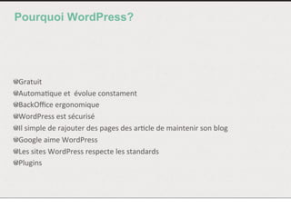 Pourquoi WordPress?
!  Gratuit	
  
!  Automa<que	
  et	
  	
  évolue	
  constament	
  
!  BackOﬃce	
  ergonomique	
  
!  WordPress	
  est	
  sécurisé	
  
!  Il	
  simple	
  de	
  rajouter	
  des	
  pages	
  des	
  ar<cle	
  de	
  maintenir	
  son	
  blog	
  
!  Google	
  aime	
  WordPress	
  
!  Les	
  sites	
  WordPress	
  respecte	
  les	
  standards	
  	
  
!  Plugins	
  
 