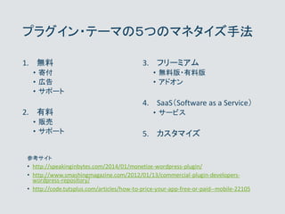プラグイン・テーマの５つのマネタイズ手法
1. 無料
• 寄付
• 広告
• サポート
2. 有料
• 販売
• サポート
3. フリーミアム
• 無料版・有料版
• アドオン
4. SaaS（Software as a Service）
• ...