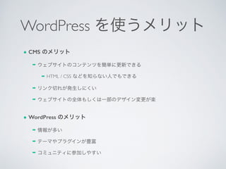 WordPress を使うメリット
● CMS のメリット
➡ ウェブサイトのコンテンツを簡単に更新できる	

➡ HTML / CSS などを知らない人でもできる	

➡ リンク切れが発生しにくい	

➡ ウェブサイトの全体もしくは一部のデザイン変更が楽	

● WordPress のメリット
➡ 情報が多い	

➡ テーマやプラグインが豊富	

➡ コミュニティに参加しやすい
 