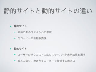 静的サイトと動的サイトの違い
● 静的サイト
➡ 実体のあるファイルへの参照	

➡ 缶コーヒーの自動販売機	

● 動的サイト
➡ ユーザーのリクエストに応じてサーバーが表示結果を返す	

➡ 喩えるなら、 きたてコーヒーを提供する喫茶店
 