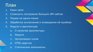 План
1. Наши цели
2. Сложность построения больших WP-сайтов
3. Пишем на одном языке
4. Обработка исключений и оповещения об ошибках
5. Модули и архитектура
a. О качестве архитектуры
b. Модули
c. Организация хуков
d. HTML-верстка
e. Статические компоненты
 