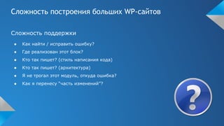 Сложность построения больших WP-сайтов
Сложность поддержки
● Как найти / исправить ошибку?
● Где реализован этот блок?
● Кто так пишет? (стиль написания кода)
● Кто так пишет? (архитектура)
● Я не трогал этот модуль, откуда ошибка?
● Как я перенесу “часть изменений”?
 