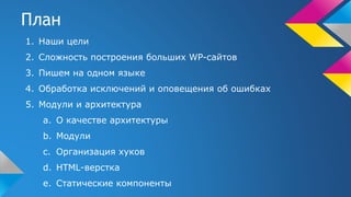 План
1. Наши цели
2. Сложность построения больших WP-сайтов
3. Пишем на одном языке
4. Обработка исключений и оповещения об ошибках
5. Модули и архитектура
a. О качестве архитектуры
b. Модули
c. Организация хуков
d. HTML-верстка
e. Статические компоненты
 