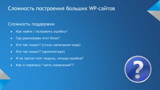 Сложность построения больших WP-сайтов
Сложность поддержки
● Как найти / исправить ошибку?
● Где реализован этот блок?
● Кто так пишет? (стиль написания кода)
● Кто так пишет? (архитектура)
● Я не трогал этот модуль, откуда ошибка?
● Как я перенесу “часть изменений”?
 
