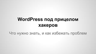 WordPress под прицелом
хакеров
Что нужно знать, и как избежать проблем
 