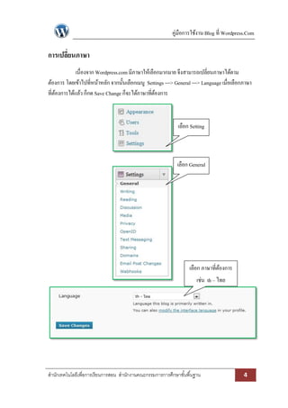 คู่มือการใช้งาน Blog ที่ Wordpress.Com 
สา นักเทคโนโลยีเพื่อการเรียนการสอน สา นักงานคณะกรรมการการศึกษาขัน้พืน้ฐาน 4 
การเปลี่ยนภาษา 
เนื่องจาก Wordpress.com มีภาษาให้เลือกมากมาย จึงสามารถเปลี่ยนภาษาได้ตาม ต้องการ โดยเข้าไปที่หน้าหลัก จากนั้นเลือกเมนู Settings ---> General ---> Language เมื่อเลือกภาษา ที่ต้องการได้แล้ว ก็กด Save Change ก็จะได้ภาษาที่ต้องการ 
เลือก Setting 
เลือก General 
เลือก ภาษาที่ต้องการ เช่น th – ไทย 
 