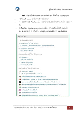 คู่มือการใช้งาน Blog ที่ Wordpress.Com 
สา นักเทคโนโลยีเพื่อการเรียนการสอน สา นักงานคณะกรรมการการศึกษาขัน้พืน้ฐาน 8 
What’s Hot เป็นส่วนแสดงความเคลื่อนไหวต่าง ๆ ที่เกิดขึ้นใน Wordpress.com 
- ข่าว WordPress.com จะเป็นการแจ้งข่าวล่าสุดต่างๆ 
- บล็อกยอดนิยมวันนี้ WordPress.com จะแสดงรายการบล็อกที่มีผู้เข้าชมมากที่สุดในช่วงเวลา นั้น 
- ท็อปโพสต์จาก WordPress.com จะแสดงรายชื่อของผู้เขียนบล็อกที่มีผู้เข้าชมมากที่สุด ในช่วงระยะเวลานั้น ๆ ซึ่งไม่ได้หมายความว่าบล็อกของผู้เขียนนั้น ๆ จะเป็นที่นิยม 
 