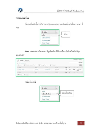 คู่มือการใช้งาน Blog ที่ Wordpress.Com 
สา นักเทคโนโลยีเพื่อการเรียนการสอน สา นักงานคณะกรรมการการศึกษาขัน้พืน้ฐาน 9 
การจัดการเรื่อง 
เรื่อง เครื่องมือนี้จะใช้สาหรับการเขียนและแสดงรายละเอียดเกี่ยวกับเรื่องราวต่าง ๆ ที่ เขียน 
Posts แสดงรายการเรื่องต่าง ๆ ที่ถูกเขียนขึ้น ไม่ว่าจะเป็น ฉบับร่างหรือเรื่องที่ถูก เผยแพร่แล้ว 
เขียนเรื่องใหม่ 
เรื่อง 
เขียนเรื่องใหม่ 
 