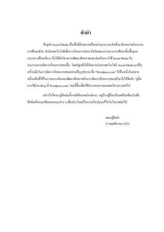 คานา 
ปัจจุบัน Social Media เป็นสื่อที่มีบทบาทเป็นอย่างมาก และยังเข้ามามีบทบาทกับระบบ การศึกษาด้วย สานักเทคโนโลยีเพื่อการเรียนการสอน สังกัดคณะกรรมการการศึกษาขั้นพื้นฐาน กระทรวงศึกษาธิการ จึงได้จัดโครงการพัฒนาศักยภาพและส่งเสริมการใช้ Social Media ใน กระบวนการจัดการเรียนการสอนขึ้น โดยปลูกฝังให้เกิดการนาเอาเทคโนโลยี Social Media มาเป็น เครื่องมือในการจัดการเรียนการสอนอย่างเป็นรูปธรรม ซึ่ง “Wordpress.com” ก็เป็นหนึ่งในหลาย เครื่องมือที่ใช้ในการยกระดับและพัฒนาศักยภาพในการจัดการเรียนการสอนด้วย จึงได้จัดทา “คู่มือ การใช้งาน Blog ที่ Wordpress.com” เล่มนี้ขึ้นเพื่อใช้ประกอบการขยายผลโครงการต่อไป 
อย่างไรก็ตาม คู่มือเล่มนี้อาจมีข้อบกพร่องต่างๆ อยู่บ้าง ผู้เรียบเรียงพร้อมที่จะรับฟัง ข้อคิดเห็นและข้อเสนอแนะต่าง ๆ เพื่อประโยชน์ในการปรับปรุงแก้ไขในโอกาสต่อไป 
คณะผู้จัดทา 
23 พฤศจิกายน 2553 
 