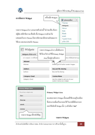 คู่มือการใช้งาน Blog ที่ Wordpress.Com 
สา นักเทคโนโลยีเพื่อการเรียนการสอน สา นักงานคณะกรรมการการศึกษาขัน้พืน้ฐาน 23 
การจัดการ Widget 
รายการ Widgets ต่าง ๆ ตามภาพข้างล่างนี้ ไม่ว่าจะเป็น ค้นหา ปฏิทิน สถิติ ข้อความ เป็นต้น ซึ่ง Widgets บางตัวจะไม่ แสดงผลในบาง Themes จึงควรพิจารณาเลือกตามลักษณะการ ใช้งาน และเหมาะสมกับ Themes 
Primary Widget Area 
จะแสดงรายการ Widget ทั้งหมดที่ใช้งานอยู่ในบล็อก ซึ่งสามารถเพิ่มหรือเอาออกได้ ในกรณีที่ต้องการเอา ออกให้คลิกที่ Widget นั้น ๆ แล้วเลือก “ลบ” 
รายการ Widgets 
รายการ Widgets ต่าง ๆ เมื่อต้องการ ใช้ ก็ลากไปวางไว้ที่ Primary Widget Area ซึ่งอยู่ทางด้านขวา 
เครื่องมือ Widgets 
รายการ Widget ที่กาลังใช้อยู่ 
 