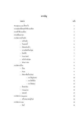 สารบัญ 
รายการ หน้า 
Wordpress.com คืออะไร 1 
การสมัครเพื่อขอเข้าใช้งานบล็อก 2 
การเข้าใช้งานบล็อก 3 
การเปลี่ยนภาษา 4 
การจัดการหน้าหลัก 5 
- หน้าหลัก 5 
- ในตอนนี้ 6 
- เขียนอย่างเร็ว 6 
- ความคิดเห็นล่าสุด 7 
- ลิงก์เข้า 7 
- Your Stuff 7 
- ฉบับร่างล่าสุด 7 
- What’s Hot 8 
การจัดการเรื่อง 9 
- เรื่อง 9 
- Posts 9 
- เขียน/เพิ่มเรื่องใหม่ 9 
- การใส่รูปภาพ 10 
- การใส่วีดีโอ 12 
- การใส่เพลง 13 
- ป้ายกากับ 14 
- Categories 14 
- เผยแพร่ 15 
การจัดการ Categories 16 
- สร้างหมวดหมู่ใหม่ 16 
การจัดการ Link 18 
- ลิงก์ 18  