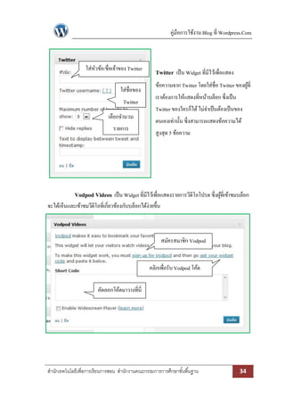 คู่มือการใช้งาน Blog ที่ Wordpress.Com 
สา นักเทคโนโลยีเพื่อการเรียนการสอน สา นักงานคณะกรรมการการศึกษาขัน้พืน้ฐาน 34 
Twitter เป็น Widget ที่มีไว้เพื่อแสดง ข้อความจาก Twitter โดยใส่ชื่อ Twitter ของผู้ที่ เราต้องการให้แสดงที่หน้าบล็อก ซึ่งเป็น Twitter ของใครก็ได้ ไม่จาเป็นต้องเป็นของ ตนเองเท่านั้น ซึ่งสามารถแสดงข้อความได้ สูงสุด 5 ข้อความ 
Vodpod Videos เป็น Widget ที่มีไว้เพื่อแสดงรายการวีดีโอโปรด ซึ่งผู้ที่เข้าชมบล็อก จะได้เห็นและเข้าชมวีดีโอที่เกี่ยวข้องกับบล็อกได้ง่ายขึ้น 
สมัครสมาชิก Vodpod 
คลิกเพื่อรับ Vodpod โค้ด 
คัดลอกโค้ดมาวางที่นี่ 
ใส่หัวข้อ/ชื่อเจ้าของ Twitter 
ใส่ชื่อของ Twitter 
เลือกจานวน รายการ 
 