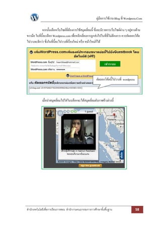 คู่มือการใช้งาน Blog ที่ Wordpress.Com 
สา นักเทคโนโลยีเพื่อการเรียนการสอน สา นักงานคณะกรรมการการศึกษาขัน้พืน้ฐาน 58 
จากนั้นเลือกเว็บไซด์ที่ต้องการใช้สมุดเยี่ยมนี้ ซึ่งจะมีรายการเว็บไซด์ต่าง ๆ อยู่ทางด้าน ขวามือ ในที่นี้จะเลือก Wordpress.com เพื่อหลีกเลี่ยงการถูกส่งไปในที่ที่ไม่ต้องการ ควรคัดลอกโค้ด ไปวางจะดีกว่า ซึ่งในที่นี้จะไปวางที่เรื่องใหม่ หรือ หน้าใหม่ก็ได้ 
เมื่อนาสมุดเยี่ยมไปใส่ในบล็อกจะได้สมุดเยี่ยมดังภาพข้างล่างนี้ 
คัดลอกโค้ดนี้ไปวางที่ wordpress 
 