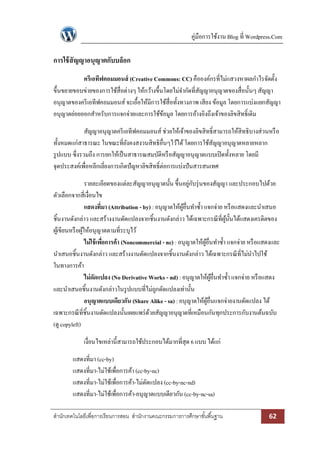 คู่มือการใช้งาน Blog ที่ Wordpress.Com 
สา นักเทคโนโลยีเพื่อการเรียนการสอน สา นักงานคณะกรรมการการศึกษาขัน้พืน้ฐาน 62 
การใช้สัญญาอนุญาตกับบล็อก 
ครีเอทีฟคอมมอนส์ (Creative Commons: CC) คือองค์กรที่ไม่แสวงหาผลกาไรจัดตั้ง ขึ้นขยายขอบข่ายของการใช้สื่อต่างๆ ให้กว้างขึ้นโดยไม่จากัดที่สัญญาอนุญาตของสื่อนั้นๆ สัญญา อนุญาตของครีเอทีฟคอมมอนส์ จะเอื้อให้มีการใช้สื่อทั้งทางภาพ เสียง ข้อมูล โดยการแบ่งแยกสัญญา อนุญาตย่อยออกสาหรับการแจกจ่ายและการใช้ข้อมูล โดยการอ้างอิงถึงเจ้าของลิขสิทธิ์เดิม 
สัญญาอนุญาตครีเอทีฟคอมมอนส์ ช่วยให้เจ้าของลิขสิทธิ์สามารถให้สิทธิบางส่วนหรือ ทั้งหมดแก่สาธารณะ ในขณะที่ยังคงสงวนสิทธิอื่นๆไว้ได้ โดยการใช้สัญญาอนุญาตหลายหลาก รูปแบบ ซึ่งรวมถึง การยกให้เป็นสาธารณสมบัติหรือสัญญาอนุญาตแบบเปิดทั้งหลาย โดยมี จุดประสงค์เพื่อหลีกเลี่ยงการเกิดปัญหาลิขสิทธิ์ต่อการแบ่งปันสารสนเทศ 
รายละเอียดของแต่ละสัญญาอนุญาตนั้น ขึ้นอยู่กับรุ่นของสัญญา และประกอบไปด้วย ตัวเลือกจากสี่เงื่อนไข 
แสดงที่มา (Attribution - by) : อนุญาตให้ผู้อื่นทาซ้า แจกจ่าย หรือแสดงและนาเสนอ ชิ้นงานดังกล่าว และสร้างงานดัดแปลงจากชิ้นงานดังกล่าว ได้เฉพาะกรณีที่ผู้นั้นได้แสดงเครดิตของ ผู้เขียนหรือผู้ให้อนุญาตตามที่ระบุไว้ 
ไม่ใช้เพื่อการค้า (Noncommercial - nc) : อนุญาตให้ผู้อื่นทาซ้า แจกจ่าย หรือแสดงและ นาเสนอชิ้นงานดังกล่าว และสร้างงานดัดแปลงจากชิ้นงานดังกล่าว ได้เฉพาะกรณีที่ไม่นาไปใช้ ในทางการค้า 
ไม่ดัดแปลง (No Derivative Works - nd) : อนุญาตให้ผู้อื่นทาซ้า แจกจ่าย หรือแสดง และนาเสนอชิ้นงานดังกล่าวในรูปแบบที่ไม่ถูกดัดแปลงเท่านั้น 
อนุญาตแบบเดียวกัน (Share Alike - sa) : อนุญาตให้ผู้อื่นแจกจ่ายงานดัดแปลง ได้ เฉพาะกรณีที่ชิ้นงานดัดแปลงนั้นเผยแพร่ด้วยสัญญาอนุญาตที่เหมือนกันทุกประการกับงานต้นฉบับ (ดู copyleft) 
เงื่อนไขเหล่านี้สามารถใช้ประกอบได้มากที่สุด 6 แบบ ได้แก่ 
แสดงที่มา (cc-by) 
แสดงที่มา-ไม่ใช้เพื่อการค้า (cc-by-nc) 
แสดงที่มา-ไม่ใช้เพื่อการค้า-ไม่ดัดแปลง (cc-by-nc-nd) 
แสดงที่มา-ไม่ใช้เพื่อการค้า-อนุญาตแบบเดียวกัน (cc-by-nc-sa)  