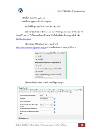 คู่มือการใช้งาน Blog ที่ Wordpress.Com 
สา นักเทคโนโลยีเพื่อการเรียนการสอน สา นักงานคณะกรรมการการศึกษาขัน้พืน้ฐาน 63 
แสดงที่มา-ไม่ดัดแปลง (cc-by-nd) 
แสดงที่มา-อนุญาตแบบเดียวกัน (cc-by-sa) 
จะเห็นได้ว่า ทุกแบบล้วนมีการแสดงที่มา (by) เสมอ 
ผู้อื่นสามารถนาผลงานไปใช้ต่อได้โดยไม่ต้องขออนุญาต เพียงแต่ต้องทาตามเงื่อนไขที่ กาหนดไว้ หากจะนาไปใช้นอกเหนือจากที่กาหนด ก็จาเป็นต้องติดต่อเพื่อขออนุญาตอีกที (ที่มา : http://th.wikipedia.org ) 
วิธีการติด CC ให้กับบล็อกก็ไม่ยาก โดยเข้าไปที่ http://creativecommons.org/choose/?lang=th จากนั้นเลือกลักษณะการอนุญาตที่ต้องการ 
ใส่รายละเอียดเกี่ยวกับผลงานที่ต้องการใช้สัญญาอนุญาต 
 