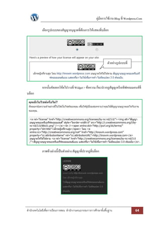 คู่มือการใช้งาน Blog ที่ Wordpress.Com 
สา นักเทคโนโลยีเพื่อการเรียนการสอน สา นักงานคณะกรรมการการศึกษาขัน้พืน้ฐาน 64 
เลือกรูปแบบของสัญญาอนุญาตที่ต้องการให้แสดงที่บล็อก 
จากนั้นคัดลอกโค้ดไปวางที่ Widget > ข้อความ ก็จะปรากฏสัญญาครีเอทีฟคอมมอนส์ที่ บล็อก 
ภาพข้างล่างนี้เป็นตัวอย่าง สัญญาที่ปรากฏที่บล็อก 
ตัวอย่างรูปแบบที่ เลือก 
 