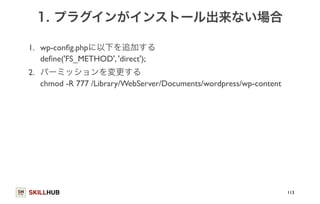 1. プラグインがインストール出来ない場合 
1. wp-config.phpに以下を追加する 
define('FS_METHOD', 'direct'); 
2. パーミッションを変更する 
chmod -R 777 /Library/WebServer/Documents/wordpress/wp-content 
SKILLHUB 
113 
 