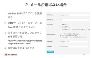SKILLHUB 
2. メールが飛ばない場合 
1. WP Mail SMTPプラグインを使用 
する 
2. SMTPサーバ（メールサーバ）に 
Gmailを使うと上手くいく 
3. 以下のページが詳しいのでそち 
らを参照する 
http://www.adminweb.jp/wordpress-plugin/ 
list/index12.html 
4. 設定は以下のようにする 
114 
 