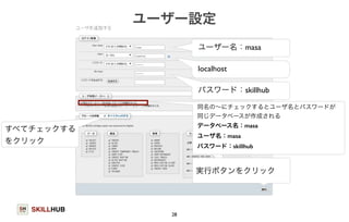 SKILLHUB 
ユーザー設定 
28 
ユーザー名：masa 
localhost 
パスワード：skillhub 
同名の～にチェックするとユーザ名とパスワードが 
同じデータベースが作成される 
データベース名：masa 
ユーザ名：masa 
パスワード：skillhub 
すべてチェックする 
をクリック 
実行ボタンをクリック 
 