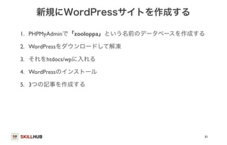 新規にWordPressサイトを作成する 
1. PHPMyAdminで「zooloppa」という名前のデータベースを作成する 
2. WordPressをダウンロードして解凍 
3. それをhtdocs/wpに入れる 
4. WordPressのインストール 
5. 3つの記事を作成する 
SKILLHUB 
31 
 