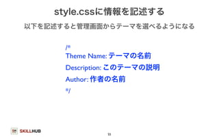 以下を記述すると管理画面からテーマを選べるようになる 
SKILLHUB 
style.cssに情報を記述する 
/* 
Theme Name: テーマの名前 
Description: このテーマの説明 
Author: 作者の名前 
*/ 
55 
 