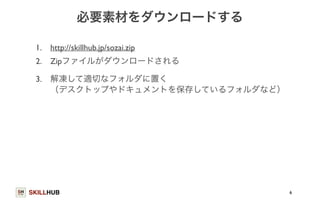 SKILLHUB 
必要素材をダウンロードする 
1. http://skillhub.jp/sozai.zip 
2. Zipファイルがダウンロードされる 
3. 解凍して適切なフォルダに置く 
（デスクトップやドキュメントを保存しているフォルダなど） 
6 
 