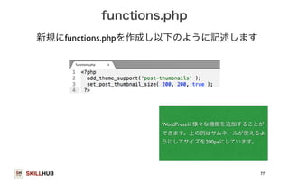 SKILLHUB 
functions.php 
WordPressに様々な機能を追加することが 
できます。上の例はサムネールが使えるよ 
うにしてサイズを200pxにしています。 
77 
新規にfunctions.phpを作成し以下のように記述します 
 