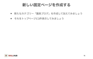 SKILLHUB 
新しい固定ページを作成する 
• 新たなカテゴリー「園長ブログ」を作成して加えてみましょう 
• それをトップページに2件表示してみましょう 
93 
 