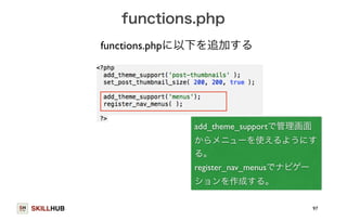 SKILLHUB 
functions.php 
97 
functions.phpに以下を追加する 
add_theme_supportで管理画面 
からメニューを使えるようにす 
る。 
register_nav_menusでナビゲー 
ションを作成する。 
 