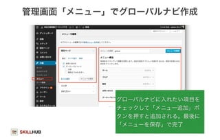 管理画面「メニュー」でグローバルナビ作成 
SKILLHUB 
グローバルナビに入れたい項目を 
チェックして「メニュー追加」ボ 
タンを押すと追加される。最後に 
「メニューを保存」で完了 
98 
 