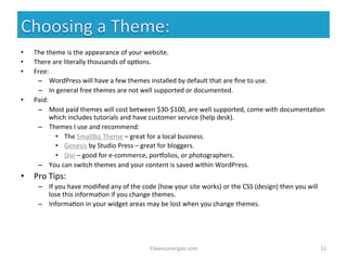 EileenLonergan.com 
12 
• The 
theme 
is 
the 
appearance 
of 
your 
website. 
• There 
are 
literally 
thousands 
of 
op%ons. 
• Free: 
– WordPress 
will 
have 
a 
few 
themes 
installed 
by 
default 
that 
are 
fine 
to 
use. 
– In 
general 
free 
themes 
are 
not 
well 
supported 
or 
documented. 
• Paid: 
– Most 
paid 
themes 
will 
cost 
between 
$30-­‐$100, 
are 
well 
supported, 
come 
with 
documenta%on 
which 
includes 
tutorials 
and 
have 
customer 
service 
(help 
desk). 
– Themes 
I 
use 
and 
recommend: 
• The 
SmallBiz 
Theme 
– 
great 
for 
a 
local 
business. 
• Genesis 
by 
Studio 
Press 
– 
great 
for 
bloggers. 
• Divi 
– 
good 
for 
e-­‐commerce, 
porbolios, 
or 
photographers. 
– You 
can 
switch 
themes 
and 
your 
content 
is 
saved 
within 
WordPress. 
• Pro 
Tips: 
– If 
you 
have 
modified 
any 
of 
the 
code 
(how 
your 
site 
works) 
or 
the 
CSS 
(design) 
then 
you 
will 
lose 
this 
informa%on 
if 
you 
change 
themes. 
– Informa%on 
in 
your 
widget 
areas 
may 
be 
lost 
when 
you 
change 
themes. 
 
