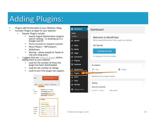 EileenLonergan.com 
14 
• Plugins 
add 
func%onality 
to 
your 
Website 
/ 
Blog. 
• Consider 
Plugins 
as 
Apps 
for 
your 
website. 
– Popular 
Plugins 
include: 
• Search 
Engine 
Op%miza%on 
(organic 
search 
ranking 
– 
ie 
showing 
up 
in 
a 
Google 
search) 
• Forms 
(contact 
or 
request 
a 
quote) 
• Music 
Players 
– 
MP3 
players 
• Slideshows 
• Sharing 
– 
allows 
people 
to 
Tweet 
or 
Like 
your 
blog 
posts 
– I 
suggest 
that 
you 
research 
plugins 
before 
adding 
them 
to 
your 
website. 
• Look 
for 
the 
number 
of 
%mes 
the 
plugin 
has 
been 
downloaded. 
• Look 
for 
the 
number 
of 
ra%ngs. 
• Look 
to 
see 
if 
the 
plugin 
has 
support. 
 