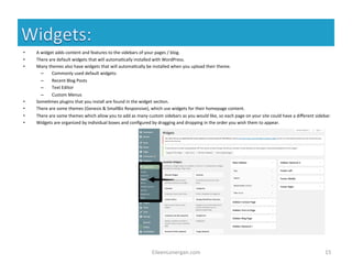 • A 
widget 
adds 
content 
and 
features 
to 
the 
sidebars 
of 
your 
pages 
/ 
blog. 
• There 
are 
default 
widgets 
that 
will 
automa%cally 
installed 
with 
WordPress. 
• Many 
themes 
also 
have 
widgets 
that 
will 
automa%cally 
be 
installed 
when 
you 
upload 
their 
theme. 
– Commonly 
used 
default 
widgets: 
– Recent 
Blog 
Posts 
– Text 
Editor 
– Custom 
Menus 
• Some%mes 
plugins 
that 
you 
install 
are 
found 
in 
the 
widget 
sec%on. 
• There 
are 
some 
themes 
(Genesis 
& 
SmallBiz 
Responsive), 
which 
use 
widgets 
for 
their 
homepage 
content. 
• There 
are 
some 
themes 
which 
allow 
you 
to 
add 
as 
many 
custom 
sidebars 
as 
you 
would 
like, 
so 
each 
page 
on 
your 
site 
could 
have 
a 
different 
sidebar. 
• Widgets 
are 
organized 
by 
individual 
boxes 
and 
configured 
by 
dragging 
and 
dropping 
in 
the 
order 
you 
wish 
them 
to 
appear. 
EileenLonergan.com 
15 
 