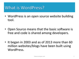• WordPress 
is 
an 
open 
source 
website 
building 
tool. 
• Open 
Source 
means 
that 
the 
basic 
soAware 
is 
free 
and 
code 
is 
shared 
among 
developers. 
• It 
began 
in 
2003 
and 
as 
of 
2013 
more 
than 
60 
million 
websites/blogs 
have 
been 
built 
using 
WordPress. 
EileenLonergan.com 
2 
 