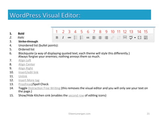 1. Bold 
2. Italic 
3. Strike-­‐through 
4. Unordered 
list 
(bullet 
points): 
5. Ordered 
list 
6. Blockquote 
(a 
way 
of 
displaying 
quoted 
text; 
each 
theme 
will 
style 
this 
differently.) 
Always 
forgive 
your 
enemies; 
nothing 
annoys 
them 
so 
much. 
7. Align 
LeA 
8. Align 
Center 
9. Align 
Right 
10. Insert/edit 
link 
11. Unlink 
12. Insert 
More 
tag 
13. Proofread/Spell 
Check 
14. Toggle 
Distrac%on 
Free 
Wri%ng 
(this 
removes 
the 
visual 
editor 
and 
you 
will 
only 
see 
your 
text 
on 
the 
page.) 
15. Show/Hide 
Kitchen 
sink 
(enables 
the 
second 
row 
of 
edi%ng 
icons) 
EileenLonergan.com 
21 
 